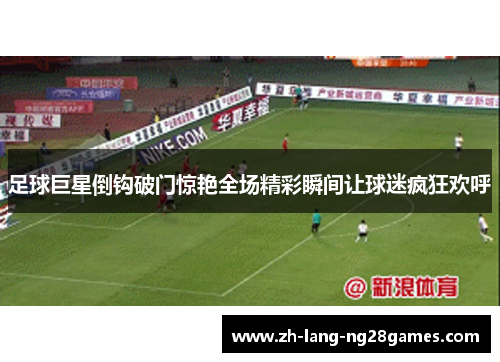 足球巨星倒钩破门惊艳全场精彩瞬间让球迷疯狂欢呼