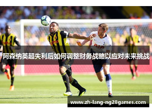 阿森纳英超失利后如何调整财务战略以应对未来挑战