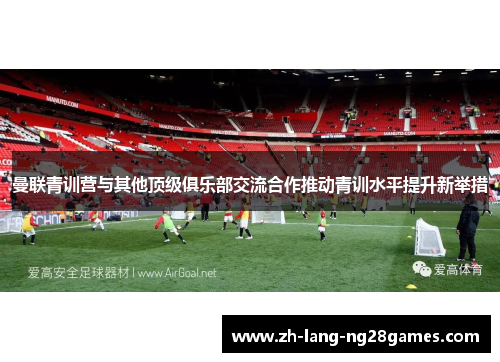 曼联青训营与其他顶级俱乐部交流合作推动青训水平提升新举措 曼联青训营与其他顶级俱乐部交流合作推动青训水平提升新举措