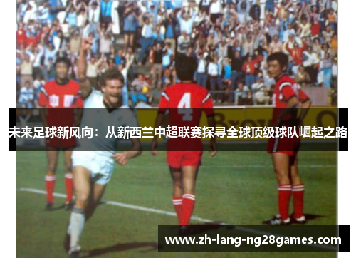 未来足球新风向:从新西兰中超联赛探寻全球顶级球队崛起之路 未来足球新风向:从新西兰中超联赛探寻全球顶级球队崛起之路