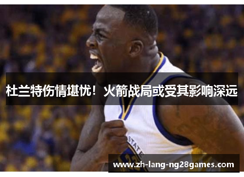 杜兰特伤情堪忧！火箭战局或受其影响深远