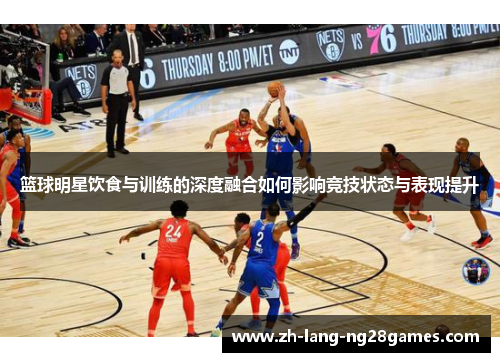 篮球明星饮食与训练的深度融合如何影响竞技状态与表现提升