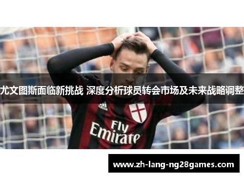 尤文图斯面临新挑战 深度分析球员转会市场及未来战略调整