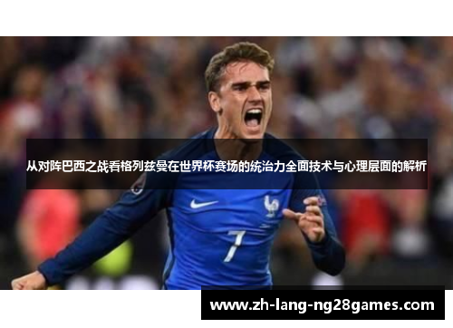 从对阵巴西之战看格列兹曼在世界杯赛场的统治力全面技术与心理层面的解析