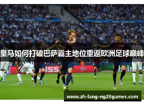 皇马如何打破巴萨霸主地位重返欧洲足球巅峰 皇马如何打破巴萨霸主地位重返欧洲足球巅峰