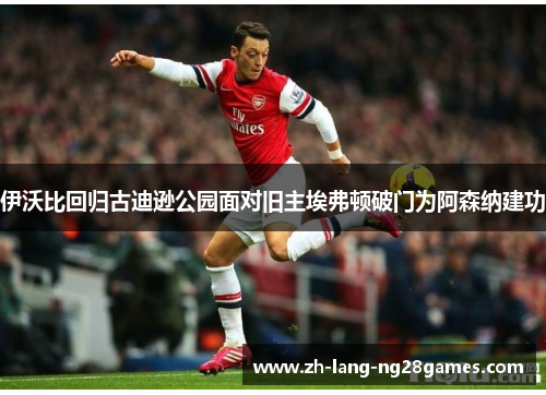 伊沃比回归古迪逊公园面对旧主埃弗顿破门为阿森纳建功