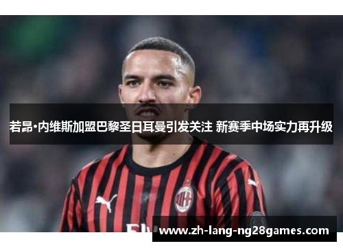 若昂·内维斯加盟巴黎圣日耳曼引发关注 新赛季中场实力再升级