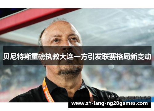 贝尼特斯重磅执教大连一方引发联赛格局新变动