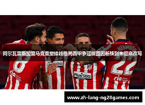 阿尔瓦雷斯加盟马竞重塑锋线格局西甲争冠版图因新核到来彻底改写