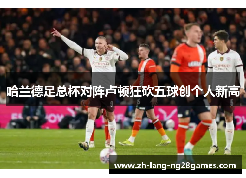 哈兰德足总杯对阵卢顿狂砍五球创个人新高 哈兰德足总杯对阵卢顿狂砍五球创个人新高