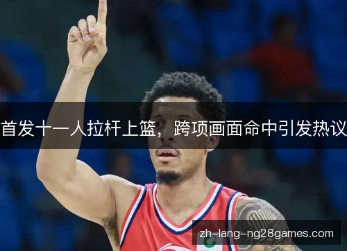 首发十一人拉杆上篮,跨项画面命中引发热议 首发十一人拉杆上篮,跨项画面命中引发热议