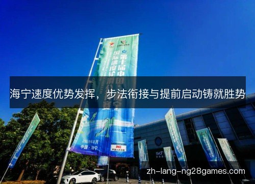 海宁速度优势发挥,步法衔接与提前启动铸就胜势 海宁速度优势发挥,步法衔接与提前启动铸就胜势
