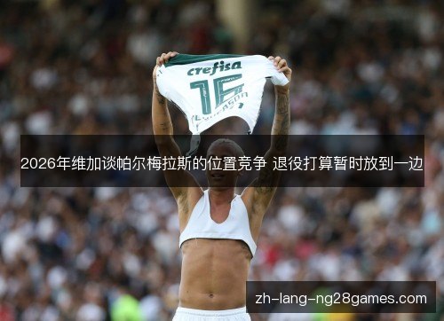 2026年维加谈帕尔梅拉斯的位置竞争 退役打算暂时放到一边 2026年维加谈帕尔梅拉斯的位置竞争 退役打算暂时放到一边
